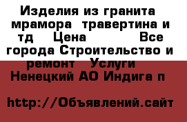 Изделия из гранита, мрамора, травертина и тд. › Цена ­ 1 000 - Все города Строительство и ремонт » Услуги   . Ненецкий АО,Индига п.